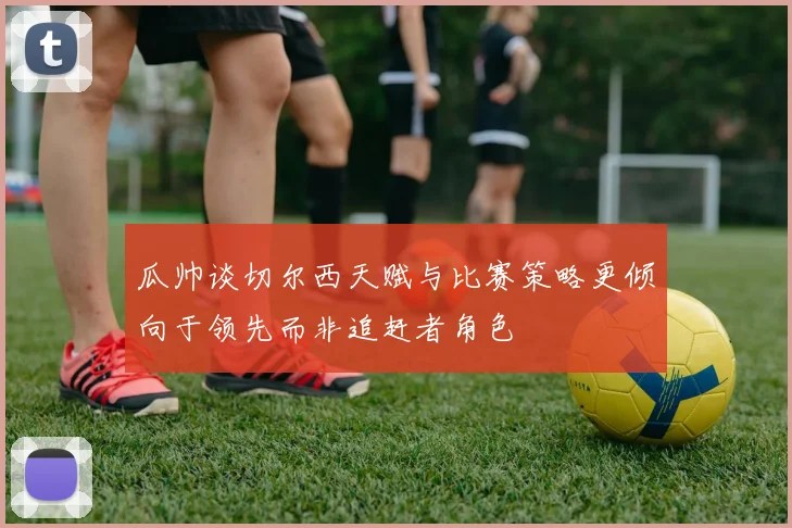 瓜帅谈切尔西天赋与比赛策略更倾向于领先而非追赶者角色