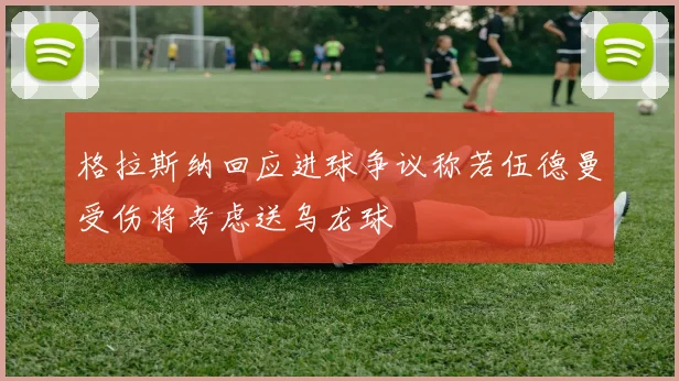 格拉斯纳回应进球争议称若伍德曼受伤将考虑送乌龙球