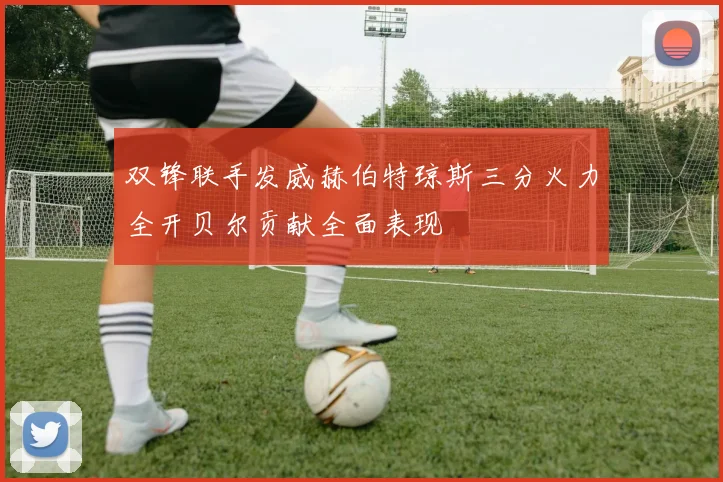 双锋联手发威赫伯特琼斯三分火力全开贝尔贡献全面表现