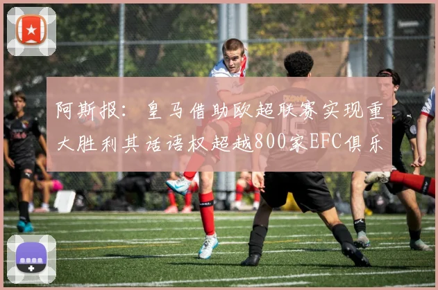 阿斯报：皇马借助欧超联赛实现重大胜利其话语权超越800家EFC俱乐部总和