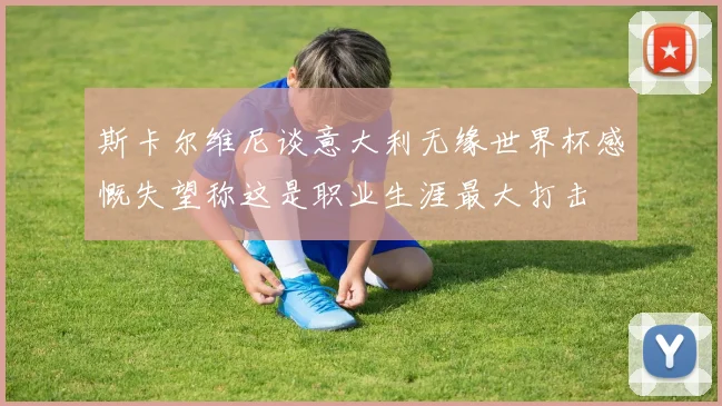 斯卡尔维尼谈意大利无缘世界杯感慨失望称这是职业生涯最大打击
