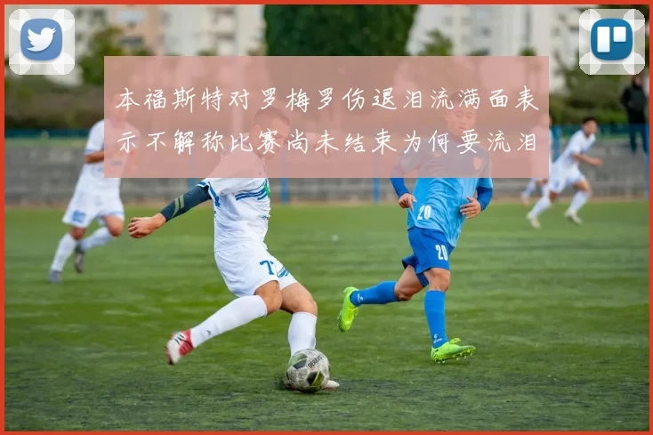 本福斯特对罗梅罗伤退泪流满面表示不解称比赛尚未结束为何要流泪