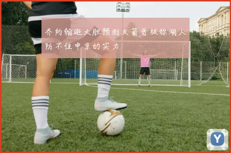 乔约翰逊大胆预测火箭晋级称湖人防不住申京的实力