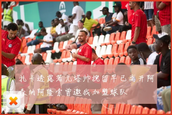 扎卡透露若无塔帅挽留早已离开阿森纳阿隆索曾邀我加盟球队