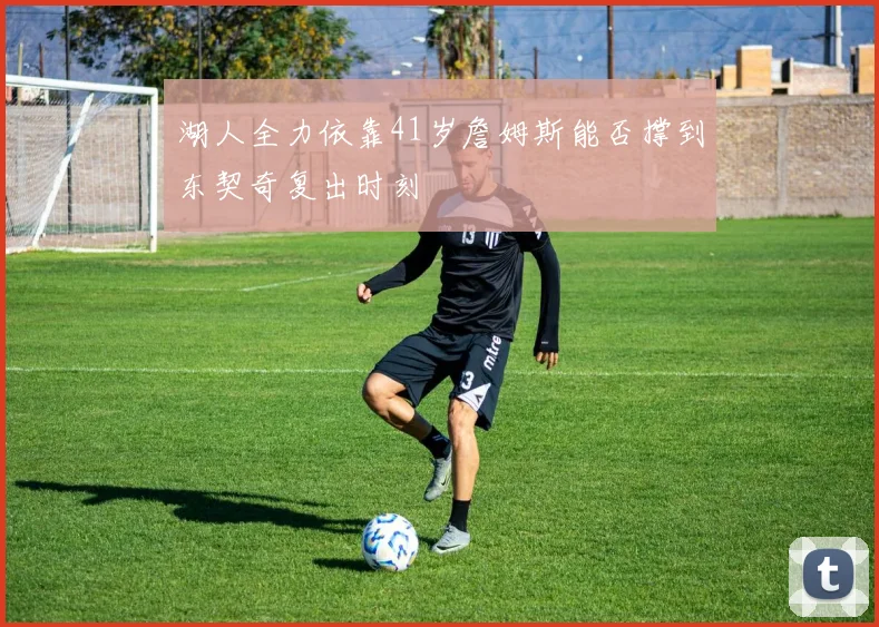 湖人全力依靠41岁詹姆斯能否撑到东契奇复出时刻