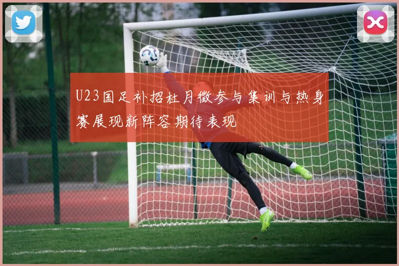U23国足补招杜月徵参与集训与热身赛展现新阵容期待表现