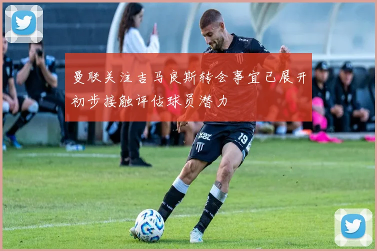 曼联关注吉马良斯转会事宜已展开初步接触评估球员潜力